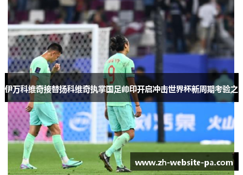 伊万科维奇接替扬科维奇执掌国足帅印开启冲击世界杯新周期考验之