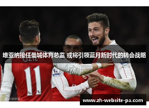 维亚纳接任曼城体育总监 或将引领蓝月新时代的转会战略 维亚纳接任曼城体育总监 或将引领蓝月新时代的转会战略