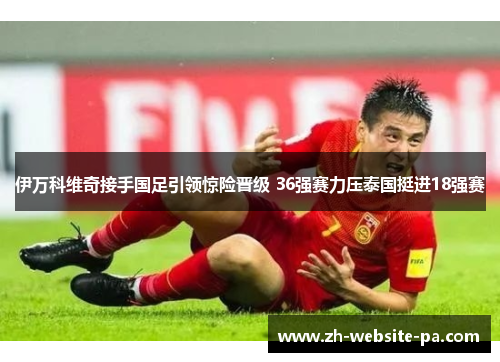 伊万科维奇接手国足引领惊险晋级 36强赛力压泰国挺进18强赛 伊万科维奇接手国足引领惊险晋级 36强赛力压泰国挺进18强赛